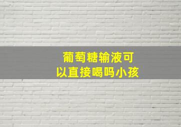 葡萄糖输液可以直接喝吗小孩