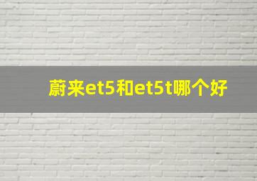 蔚来et5和et5t哪个好