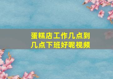 蛋糕店工作几点到几点下班好呢视频