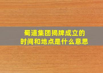 蜀道集团揭牌成立的时间和地点是什么意思