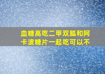 血糖高吃二甲双胍和阿卡波糖片一起吃可以不