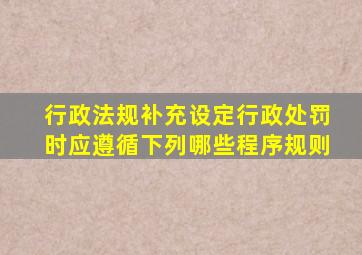 行政法规补充设定行政处罚时应遵循下列哪些程序规则