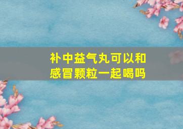 补中益气丸可以和感冒颗粒一起喝吗