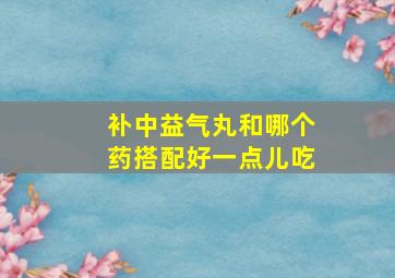 补中益气丸和哪个药搭配好一点儿吃