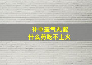 补中益气丸配什么药吃不上火