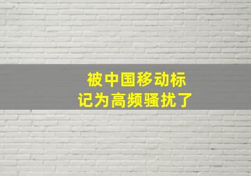 被中国移动标记为高频骚扰了