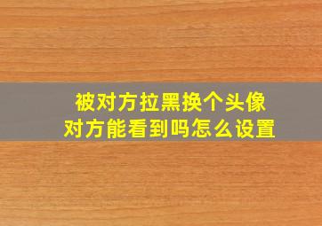 被对方拉黑换个头像对方能看到吗怎么设置