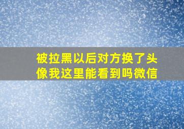 被拉黑以后对方换了头像我这里能看到吗微信