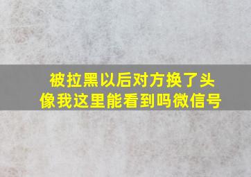 被拉黑以后对方换了头像我这里能看到吗微信号