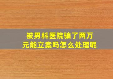 被男科医院骗了两万元能立案吗怎么处理呢