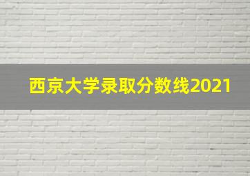 西京大学录取分数线2021