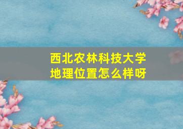 西北农林科技大学地理位置怎么样呀