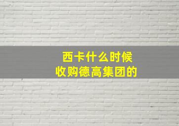 西卡什么时候收购德高集团的