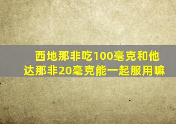 西地那非吃100毫克和他达那非20毫克能一起服用嘛