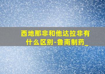 西地那非和他达拉非有什么区别-鲁南制药_