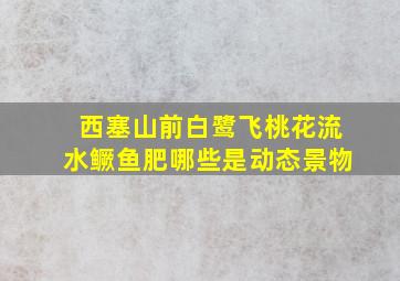 西塞山前白鹭飞桃花流水鳜鱼肥哪些是动态景物