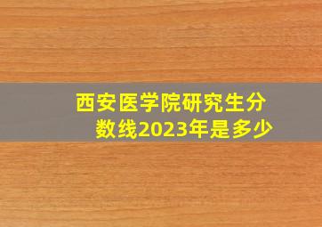 西安医学院研究生分数线2023年是多少