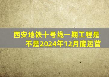 西安地铁十号线一期工程是不是2024年12月底运营