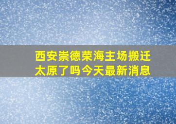 西安崇德荣海主场搬迁太原了吗今天最新消息