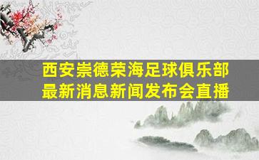 西安崇德荣海足球俱乐部最新消息新闻发布会直播