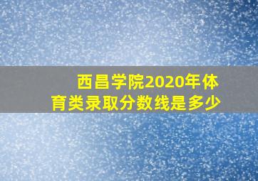 西昌学院2020年体育类录取分数线是多少