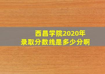 西昌学院2020年录取分数线是多少分啊