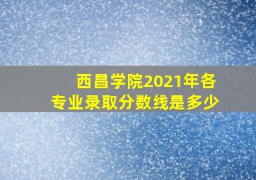 西昌学院2021年各专业录取分数线是多少