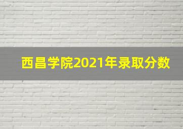 西昌学院2021年录取分数