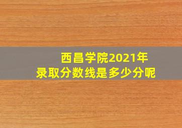 西昌学院2021年录取分数线是多少分呢