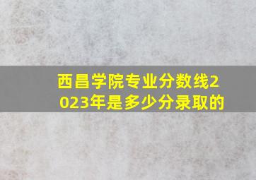 西昌学院专业分数线2023年是多少分录取的