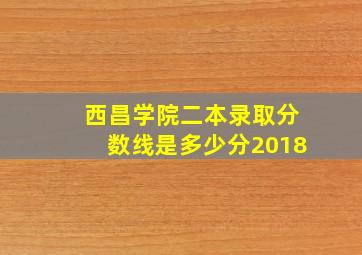 西昌学院二本录取分数线是多少分2018