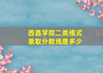 西昌学院二类模式录取分数线是多少