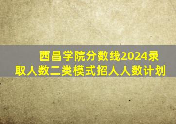 西昌学院分数线2024录取人数二类模式招人人数计划