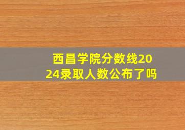 西昌学院分数线2024录取人数公布了吗