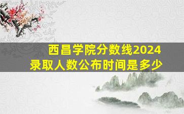 西昌学院分数线2024录取人数公布时间是多少