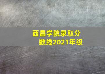 西昌学院录取分数线2021年级