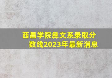 西昌学院彝文系录取分数线2023年最新消息