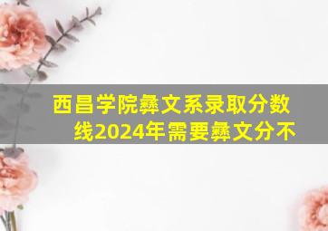 西昌学院彝文系录取分数线2024年需要彝文分不