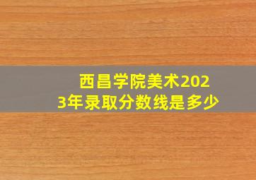 西昌学院美术2023年录取分数线是多少