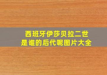 西班牙伊莎贝拉二世是谁的后代呢图片大全