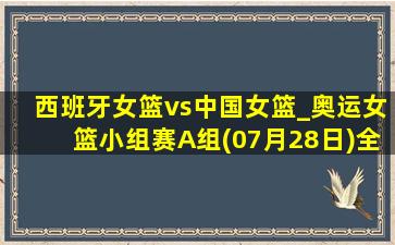 西班牙女篮vs中国女篮_奥运女篮小组赛A组(07月28日)全场集锦