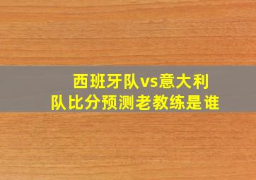 西班牙队vs意大利队比分预测老教练是谁