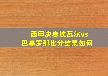 西甲决赛埃瓦尔vs巴塞罗那比分结果如何