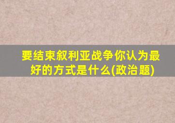 要结束叙利亚战争你认为最好的方式是什么(政治题)