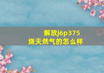 解放j6p375烧天然气的怎么样