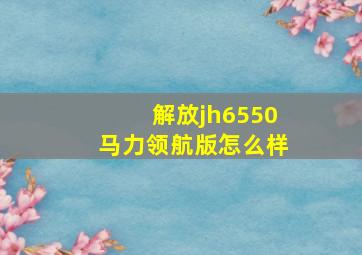 解放jh6550马力领航版怎么样