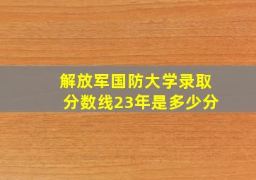 解放军国防大学录取分数线23年是多少分