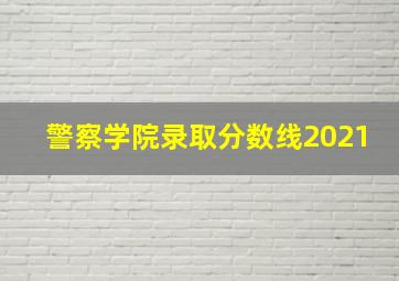 警察学院录取分数线2021