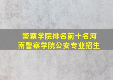 警察学院排名前十名河南警察学院公安专业招生