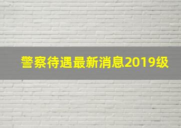 警察待遇最新消息2019级